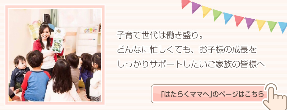子育て世代は働き盛り。どんなに忙しくてもお子さまの成長をしっかりサポートしたいご家族の皆さまへ 「はたらくママへ」のページはこちら