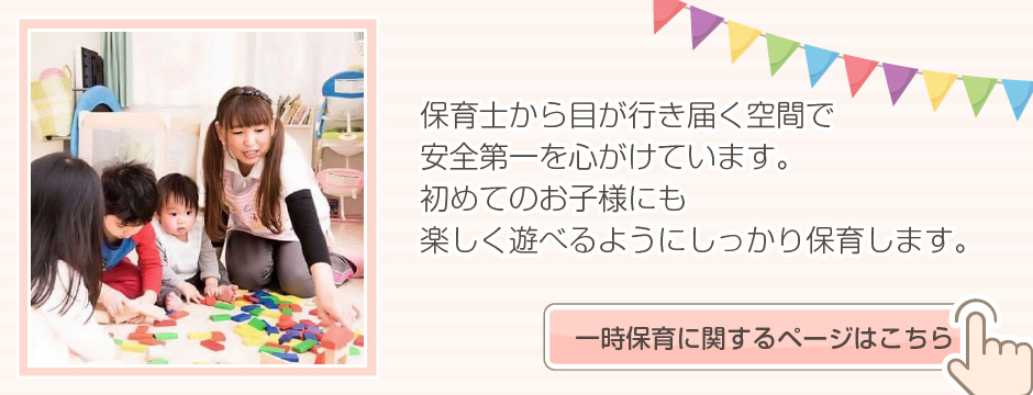 保育士から目が行き届く空間で安全第一を心がけています。初めてのお子さまにも楽しく遊べるようにしっかり保育します。一時保育に関するページはこちら