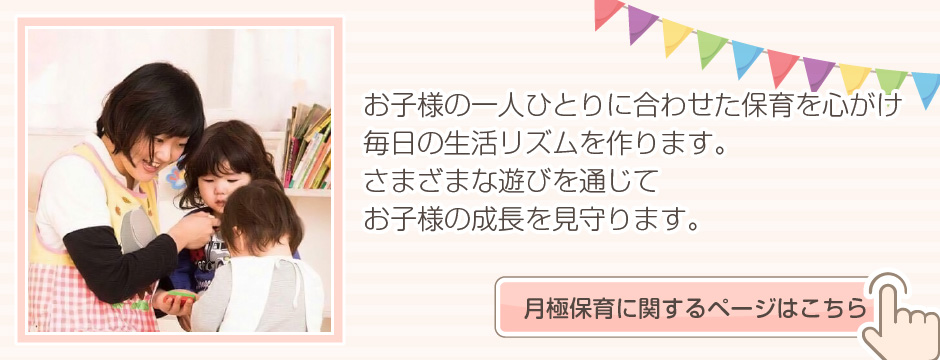 お子さまの一人ひとりに合わせた保育を心がけ毎日の生活リズムを作ります。さまざまな遊びを通じてお子さまの成長を見守ります。月極保育に関するページはこちら