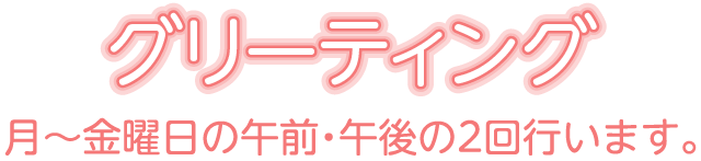 グリーティング 月~金曜日の午前・午後の2回行います。